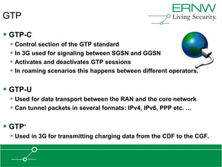 GTP

 GTP-C
  Control section of the GTP standard
  In 3G used for signaling between SGSN and GGSN
  Activates and deactivates GTP sessions
  In roaming scenarios this happens between different operators.

 GTP-U
  Used for data transport between the RAN and the core network
  Can tunnel packets in several formats: IPv4, IPv6, PPP etc. …

 GTP„
  Used in 3G for transmitting charging data from the CDF to the CGF.
 