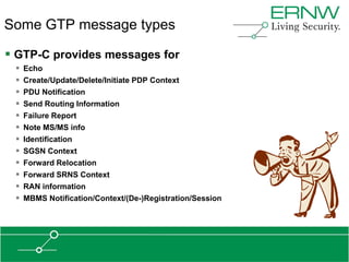 Some GTP message types

 GTP-C provides messages for
    Echo
    Create/Update/Delete/Initiate PDP Context
    PDU Notification
    Send Routing Information
    Failure Report
    Note MS/MS info
    Identification
    SGSN Context
    Forward Relocation
    Forward SRNS Context
    RAN information
    MBMS Notification/Context/(De-)Registration/Session
 