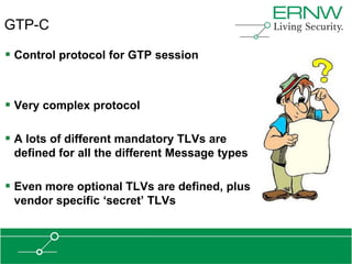 GTP-C

 Control protocol for GTP session


 Very complex protocol

 A lots of different mandatory TLVs are
 defined for all the different Message types

 Even more optional TLVs are defined, plus
 vendor specific „secret‟ TLVs
 