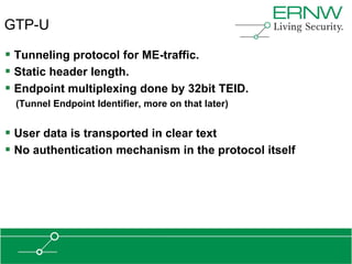 GTP-U

 Tunneling protocol for ME-traffic.
 Static header length.
 Endpoint multiplexing done by 32bit TEID.
 (Tunnel Endpoint Identifier, more on that later)


 User data is transported in clear text
 No authentication mechanism in the protocol itself
 