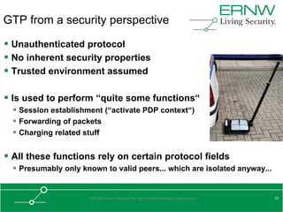 GTP from a security perspective

 Unauthenticated protocol
 No inherent security properties
 Trusted environment assumed

 Is used to perform “quite some functions“
   Session establishment (“activate PDP context“)
   Forwarding of packets
   Charging related stuff

 All these functions rely on certain protocol fields
   Presumably only known to valid peers... which are isolated anyway...


                      © ERNW GmbH | Breslauer Str. 28 | D-69124 Heidelberg | www.ernw.de   22
 