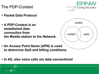 The PDP-Context

 Packet Data Protocol

 A PDP-Context is an
 established data
 connection from
 the Mobile station to the Network.

 An Access Point Name (APN) is used
 to determine QoS and billing conditions.

 In 4G, also voice calls are data connections!
 