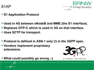S1AP

 S1 Application Protocol

 Used in 4G between eNodeB and MME (the S1 interface).
 Replaces GTP-C which is used in 3G on that interface.
 Uses SCTP for transport.

 Protocol is defined in ASN.1 only (!) in the 3GPP spec.
 Vendors implement proprietary
 extensions.

 What could possibly go wrong ;-)
 