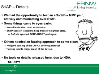 S1AP – Details
 We had the opportunity to test an eNodeB – MME pair,
  actively communicating over S1AP.
 Some things came to eyes early:
   No authentication used whatsoever.
   SCTP session is used to keep track of neighbor state.
     -> DoS via spoofed SCTP-ABORT packages.


 Others needed an fuzzing approach to come clear:
   No good parsing of the (ASN.1 defined) protocol.
   Fuzzing lead to major crash of the device.


 No tools or details released here, due to NDA.
     SORRY!
 