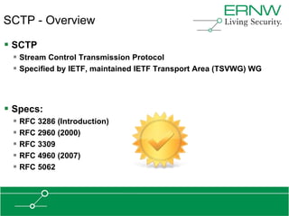 SCTP - Overview

 SCTP
  Stream Control Transmission Protocol
  Specified by IETF, maintained IETF Transport Area (TSVWG) WG



 Specs:
  RFC 3286 (Introduction)
  RFC 2960 (2000)
  RFC 3309
  RFC 4960 (2007)
  RFC 5062
 