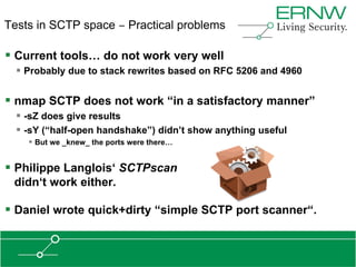 Tests in SCTP space ‒ Practical problems

 Current tools… do not work very well
   Probably due to stack rewrites based on RFC 5206 and 4960

 nmap SCTP does not work “in a satisfactory manner”
   -sZ does give results
   -sY (“half-open handshake”) didn‟t show anything useful
     But we _knew_ the ports were there…


 Philippe Langlois„ SCTPscan
 didn„t work either.

 Daniel wrote quick+dirty “simple SCTP port scanner“.
 