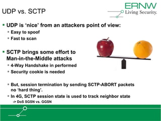 UDP vs. SCTP

 UDP is „nice‟ from an attackers point of view:
   Easy to spoof
   Fast to scan

 SCTP brings some effort to
 Man-in-the-Middle attacks
   4-Way Handshake in performed
   Security cookie is needed

   But, session termination by sending SCTP-ABORT packets
    no „hard thing‟.
   In 4G, SCTP session state is used to track neighbor state
    -> DoS SGSN vs. GGSN
 