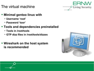 The virtual machine

 Minimal gentoo linux with
  Username „root‟
  Password „toor‟
 Tools and dependencies preinstalled
  Tools in /root/tools
  GTP dizz files in /root/tools/dizzes


 Wireshark on the host system
 is recommended
 