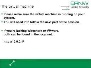 The virtual machine

 Please make sure the virtual machine is running on your
  system.
 You will need it to follow the next part of the session.

 If you‟re lacking Wireshark or VMware,
 both can be found in the local net:

 http://10.0.0.1/
 