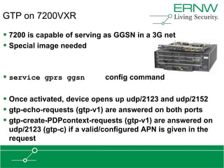 GTP on 7200VXR

 7200 is capable of serving as GGSN in a 3G net
 Special image needed


 service gprs ggsn          config command

 Once activated, device opens up udp/2123 and udp/2152
 gtp-echo-requests (gtp-v1) are answered on both ports
 gtp-create-PDPcontext-requests (gtp-v1) are answered on
 udp/2123 (gtp-c) if a valid/configured APN is given in the
 request
 