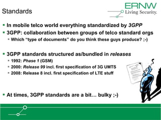 Standards

 In mobile telco world everything standardized by 3GPP
 3GPP: collaboration between groups of telco standard orgs
   Which “type of documents” do you think these guys produce? ;-)


 3GPP standards structured as/bundled in releases
   1992: Phase 1 (GSM)
   2000: Release 99 incl. first specification of 3G UMTS
   2008: Release 8 incl. first specification of LTE stuff



 At times, 3GPP standards are a bit… bulky ;-)
 