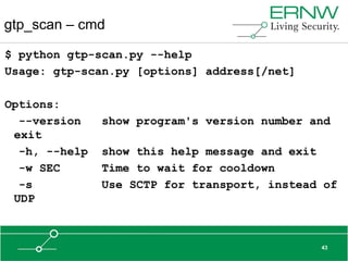 gtp_scan – cmd

$ python gtp-scan.py --help
Usage: gtp-scan.py [options] address[/net]

Options:
  --version    show program's version number and
 exit
  -h, --help   show this help message and exit
  -w SEC       Time to wait for cooldown
  -s           Use SCTP for transport, instead of
 UDP



                                              43
 