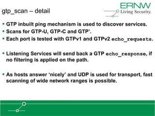 gtp_scan – detail

 GTP inbuilt ping mechanism is used to discover services.
 Scans for GTP-U, GTP-C and GTP‟.
 Each port is tested with GTPv1 and GTPv2 echo_requests.

 Listening Services will send back a GTP echo_response, if
 no filtering is applied on the path.

 As hosts answer „nicely‟ and UDP is used for transport, fast
 scanning of wide network ranges is possible.
 
