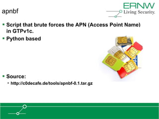 apnbf

 Script that brute forces the APN (Access Point Name)
  in GTPv1c.
 Python based




 Source:
  http://c0decafe.de/tools/apnbf-0.1.tar.gz
 