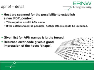apnbf – detail

 Host are scanned for the possibility to establish
 a new PDP_context.
   This requires a valid APN name.
   If the establishment is possible, further attacks could be launched.



 Given list for APN names is brute forced.
 Returned error code gives a good
 impression of the hosts „shape‟.
 