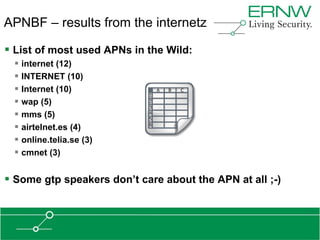 APNBF – results from the internetz

 List of most used APNs in the Wild:
  internet (12)
  INTERNET (10)
  Internet (10)
  wap (5)
  mms (5)
  airtelnet.es (4)
  online.telia.se (3)
  cmnet (3)

 Some gtp speakers don‟t care about the APN at all ;-)
 