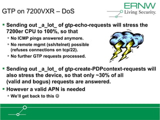 GTP on 7200VXR – DoS

 Sending out _a_lot_ of gtp-echo-requests will stress the
 7200er CPU to 100%, so that
   No ICMP pings answered anymore.
   No remote mgmt (ssh/telnet) possible
    (refuses connections on tcp/22).
   No further GTP requests processed.

 Sending out _a_lot_ of gtp-create-PDPcontext-requests will
  also stress the device, so that only ~30% of all
  (valid and bogus) requests are answered.
 However a valid APN is needed
   We‟ll get back to this 
 