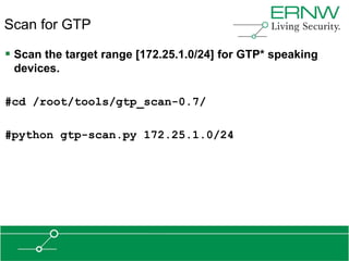 Scan for GTP

 Scan the target range [172.25.1.0/24] for GTP* speaking
 devices.

#cd /root/tools/gtp_scan-0.7/

#python gtp-scan.py 172.25.1.0/24
 