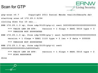Scan for GTP
gtp-scan v0.7         Copyright 2011 Daniel Mende <mail@c0decafe.de>
starting scan of 172.25.1.0/24
cooling down for 10 sec...
### 172.25.1.3 up, from udp/2123(gtp-c) sent 320300040000000000000000
       *** VALID LEN IN GTP:     version = 1 flags = XXX1 0010 type = 3
       *** VERSION NOT SUPPORTED
### 172.25.1.3 up, from udp/3386(gtp') sent 3e030000ff000000000000000
       version = 1 flags = XXX1 1110 type = 3 len = 0 data = ff0000
       *** VERSION NOT SUPPORTED
### 172.25.1.3 up, from udp/2123(gtp-c) sent
32020006000000000c3d00000e01
       *** VALID LEN IN GTP:       version = 1 flags = XXX1 0010 type = 2
       *** ECHO RESPONSE
done
 
