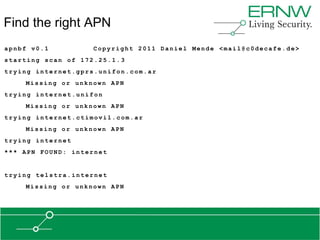 Find the right APN
apnbf v0.1          Copyright 2011 Daniel Mende <mail@c0decafe.de>
starting scan of 172.25.1.3
trying internet.gprs.unifon.com.ar
    Missing or unknown APN
trying internet.unifon
    Missing or unknown APN
trying internet.ctimovil.com.ar
    Missing or unknown APN
trying internet
*** APN FOUND: internet


trying telstra.internet
    Missing or unknown APN
 