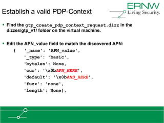 Establish a valid PDP-Context
 Find the gtp_create_pdp_context_request.dizz in the
 dizzes/gtp_v1/ folder on the virtual machine.

 Edit the APN_value field to match the discovered APN:
     {   '_name': 'APN_value',
         '_type': 'basic',
         'bytelen': None,
         'cur': 'x0bAPN_HERE',
         'default': 'x0bAND_HERE',
         'fuzz': 'none',
         'length': None},
 
