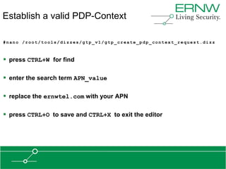 Establish a valid PDP-Context

#nano /root/tools/dizzes/gtp_v1/gtp_create_pdp_context_request.dizz



 press CTRL+W for find

 enter the search term APN_value

 replace the ernwtel.com with your APN

 press CTRL+O to save and CTRL+X to exit the editor
 