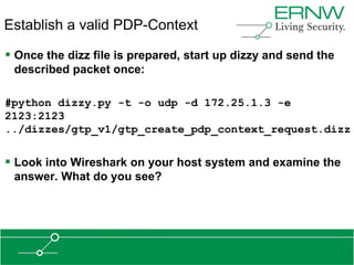 Establish a valid PDP-Context

 Once the dizz file is prepared, start up dizzy and send the
 described packet once:

#python dizzy.py -t -o udp -d 172.25.1.3 -e
2123:2123
../dizzes/gtp_v1/gtp_create_pdp_context_request.dizz


 Look into Wireshark on your host system and examine the
 answer. What do you see?
 