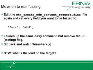 Move on to real fuzzing

 Edit the gtp_create_pdp_context_request.dizz file
 again and set every field you want to be fuzzed to:

    'fuzz': 'std',

 Launch up the same dizzy command but remove the -t
  (testing) flag.
 Sit back and watch Wireshark ;-)

 BTW, what‟s the load on the target?
 