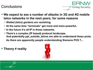 Conclusions

 We expect to see a number of attacks in 3G and 4G mobile
 telco networks in the next years, for some reasons
   Walled (telco) gardens are vanishing.
   At the same time “terminals“ get more and more powerful.
   In the future it„s all IP in those networks.
   There„s a complex (IP based) protocol landscape.
   And potentially ppl_outside_telcos are able to understand these prots.
   As there are apparently people understanding Siemens PCS 7...


 Theory ≠ reality
 
