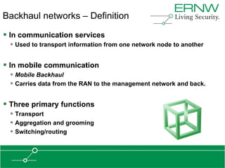 Backhaul networks – Definition

 In communication services
  Used to transport information from one network node to another


 In mobile communication
  Mobile Backhaul
  Carries data from the RAN to the management network and back.


 Three primary functions
  Transport
  Aggregation and grooming
  Switching/routing
 