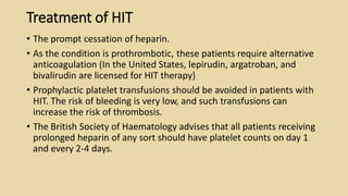 Treatment of HIT
• The prompt cessation of heparin.
• As the condition is prothrombotic, these patients require alternative
anticoagulation (In the United States, lepirudin, argatroban, and
bivalirudin are licensed for HIT therapy)
• Prophylactic platelet transfusions should be avoided in patients with
HIT. The risk of bleeding is very low, and such transfusions can
increase the risk of thrombosis.
• The British Society of Haematology advises that all patients receiving
prolonged heparin of any sort should have platelet counts on day 1
and every 2-4 days.
 