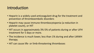 Introduction
• Heparin is a widely used anticoagulant drug for the treatment and
prevention of thromboembolic disorders
• Heparin may cause immune thrombocytopenia (a reduction in
platelet count), or HIT
• HIT occurs in approximately 3%-5% of patients during or after UFH
treatment for 5 days or more.
• The incidence is much lower, less than 1% during and after LMWH
therapy.
• HIT can cause life- or limb-threatening thromboses
 