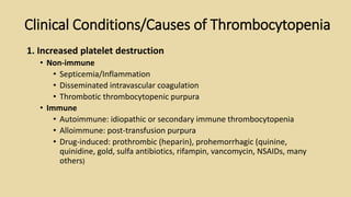 1. Increased platelet destruction
• Non-immune
• Septicemia/Inflammation
• Disseminated intravascular coagulation
• Thrombotic thrombocytopenic purpura
• Immune
• Autoimmune: idiopathic or secondary immune thrombocytopenia
• Alloimmune: post-transfusion purpura
• Drug-induced: prothrombic (heparin), prohemorrhagic (quinine,
quinidine, gold, sulfa antibiotics, rifampin, vancomycin, NSAIDs, many
others)
Clinical Conditions/Causes of Thrombocytopenia
 