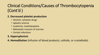 Clinical Conditions/Causes of Thrombocytopenia
(Cont‘d )
2. Decreased platelet production
• Alcohol, cytotoxic drugs
• Aplastic anemia
• Leukemia, myelodysplasia
• Metastatic invasion of marrow
• Certain infections
3. Hypersplenism
4. Hemodilution (infusion of blood products, colloids, or crystalloids)
 