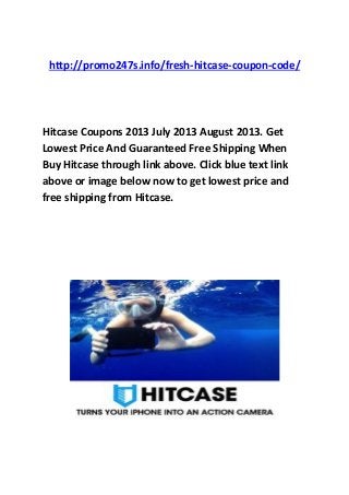 http://promo247s.info/fresh-hitcase-coupon-code/
Hitcase Coupons 2013 July 2013 August 2013. Get
Lowest Price And Guaranteed Free Shipping When
Buy Hitcase through link above. Click blue text link
above or image below now to get lowest price and
free shipping from Hitcase.
 