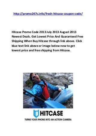 http://promo247s.info/fresh-hitcase-coupon-code/
Hitcase Promo Code 2013 July 2013 August 2013
Newest Deals. Get Lowest Price And Guaranteed Free
Shipping When Buy Hitcase through link above. Click
blue text link above or image below now to get
lowest price and free shipping from Hitcase.
 