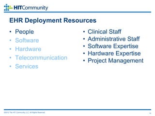 EHR Deployment Resources
      •      People                                  •   Clinical Staff
      •      Software                                •   Administrative Staff
      •      Hardware                                •   Software Expertise
                                                     •   Hardware Expertise
      •      Telecommunication                       •   Project Management
      •      Services




©2012 The HIT Community, LLC. All Rights Reserved.                              10
 