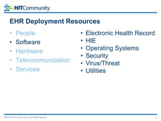 EHR Deployment Resources
      •      People                                  •   Electronic Health Record
      •      Software                                •   HIE
      •      Hardware                                •   Operating Systems
                                                     •   Security
      •      Telecommunication                       •   Virus/Threat
      •      Services                                •   Utilities




©2012 The HIT Community, LLC. All Rights Reserved.                                  11
 