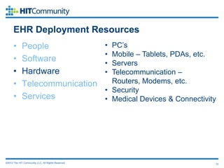 EHR Deployment Resources
      •      People                                  • PC’s
                                                     • Mobile – Tablets, PDAs, etc.
      •      Software                                • Servers
      •      Hardware                                • Telecommunication –
      •      Telecommunication                         Routers, Modems, etc.
                                                     • Security
      •      Services                                • Medical Devices & Connectivity




©2012 The HIT Community, LLC. All Rights Reserved.                                  12
 