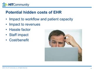 Potential hidden costs of EHR
      •      Impact to workflow and patient capacity
      •      Impact to revenues
      •      Hassle factor
      •      Staff impact
      •      Cost/benefit




©2012 The HIT Community, LLC. All Rights Reserved.     15
 