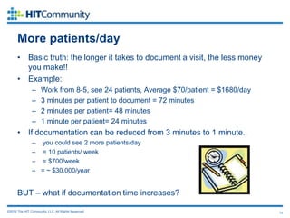 More patients/day
      • Basic truth: the longer it takes to document a visit, the less money
        you make!!
      • Example:
               –     Work from 8-5, see 24 patients, Average $70/patient = $1680/day
               –     3 minutes per patient to document = 72 minutes
               –     2 minutes per patient= 48 minutes
               –     1 minute per patient= 24 minutes
      • If documentation can be reduced from 3 minutes to 1 minute..
               – you could see 2 more patients/day
               – = 10 patients/ week
               – = $700/week
               – = ~ $30,000/year


      BUT – what if documentation time increases?

©2012 The HIT Community, LLC. All Rights Reserved.                                     19
 