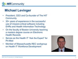 Michael Levinger
 • President, CEO and Co-founder of The HIT
   Community
 • 30+ years of experience in the successful
   use of mission-critical software including
   EHRs and Health Information Technology
 • On the faculty of Boston University teaching
   a masters degree course on Electronic
   Health Records
 • Serves as the Health IT “Ask the Expert” for
   Pri-Med
 • Member of Massachusetts REC workgroup
   on Health IT Workforce Development



©2012 The HIT Community, LLC. All Rights Reserved.   2
 