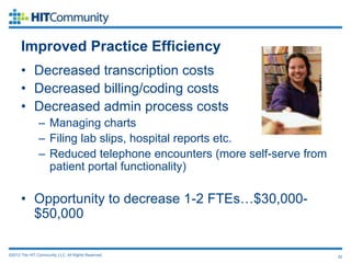 Improved Practice Efficiency
      • Decreased transcription costs
      • Decreased billing/coding costs
      • Decreased admin process costs
               – Managing charts
               – Filing lab slips, hospital reports etc.
               – Reduced telephone encounters (more self-serve from
                 patient portal functionality)

      • Opportunity to decrease 1-2 FTEs…$30,000-
        $50,000

©2012 The HIT Community, LLC. All Rights Reserved.                    20
 