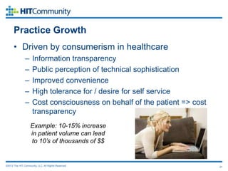 Practice Growth
      • Driven by consumerism in healthcare
               –     Information transparency
               –     Public perception of technical sophistication
               –     Improved convenience
               –     High tolerance for / desire for self service
               –     Cost consciousness on behalf of the patient => cost
                     transparency
                    Example: 10-15% increase
                    in patient volume can lead
                    to 10’s of thousands of $$


©2012 The HIT Community, LLC. All Rights Reserved.                         21
 