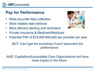 Pay for Performance
      •      More accurate data collection
      •      More reliable data retrieval
      •      More efficient alerting and reminders
      •      Private insurance & Medicare/Medicaid
      •      Potential P4P of $15,000-$40,000 per provider per year

                  BUT: Can’t get the incentives if can’t document the
                                      performance

       AND: Capitation/Accountable Care Organizations will have
                        more impact in the future

©2012 The HIT Community, LLC. All Rights Reserved.                      22
 