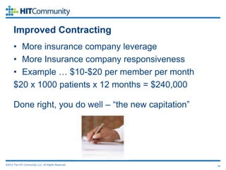 Improved Contracting
      • More insurance company leverage
      • More Insurance company responsiveness
      • Example … $10-$20 per member per month
      $20 x 1000 patients x 12 months = $240,000

      Done right, you do well – “the new capitation”




©2012 The HIT Community, LLC. All Rights Reserved.     24
 