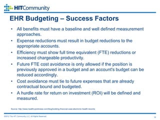 EHR Budgeting – Success Factors
        • All benefits must have a baseline and well defined measurement
          approaches.
        • Expense reductions must result in budget reductions to the
          appropriate accounts.
        • Efficiency must show full time equivalent (FTE) reductions or
          increased chargeable productivity.
        • Future FTE cost avoidance is only allowed if the position is
          previously approved in a budget and an account's budget can be
          reduced accordingly.
        • Cost avoidance must tie to future expenses that are already
          contractual bound and budgeted.
        • A hurdle rate for return on investment (ROI) will be defined and
          measured.

        Source: http://www.healthcareitnews.com/blog/building-financial-case-electronic-health-records


©2012 The HIT Community, LLC. All Rights Reserved.                                                       32
 