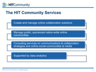 The HIT Community Services

                     Create and manage online collaboration solutions


                     Manage public, sponsored nation-wide online
                     communities


                     Consulting services on communications & collaboration
                     strategies and online social communities & media


                     Supported by data analytics




©2012 The HIT Community, LLC. All Rights Reserved.                           4
 