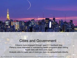 Cities and Government
Citizens more engaged through open311 feedback loop
Patients more interested in maintaining health programs when linking
health data with third party apps
Analysts able to make use of more gov data via spreadsheets directly
By Júlio Boaro [CC BY-SA 2.0 (http://creativecommons.org/licenses/by-sa/2.0)], via Wikimedia Commons
 