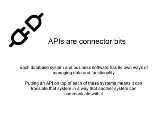 APIs are connector bits
Each database system and business software has its own ways of
managing data and functionality
Putting an API on top of each of these systems means it can
translate that system in a way that another system can
communicate with it
 